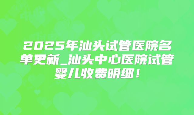 2025年汕头试管医院名单更新_汕头中心医院试管婴儿收费明细!