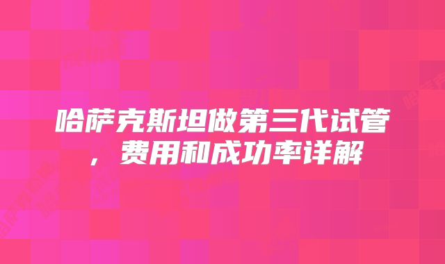 哈萨克斯坦做第三代试管，费用和成功率详解