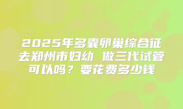 2025年多囊卵巢综合征去郑州市妇幼 做三代试管可以吗？要花费多少钱