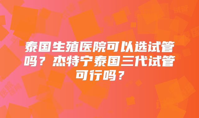 泰国生殖医院可以选试管吗？杰特宁泰国三代试管可行吗？