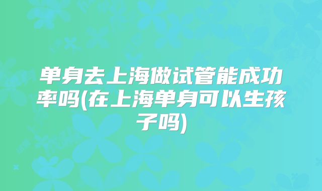 单身去上海做试管能成功率吗(在上海单身可以生孩子吗)