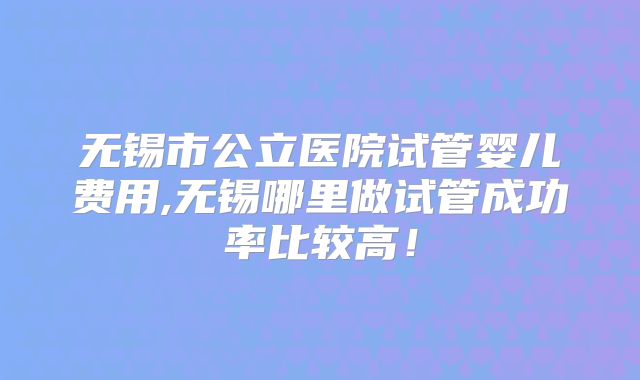 无锡市公立医院试管婴儿费用,无锡哪里做试管成功率比较高！