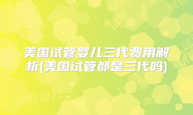 美国试管婴儿三代费用解析(美国试管都是三代吗)