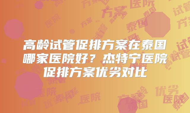 高龄试管促排方案在泰国哪家医院好？杰特宁医院促排方案优劣对比