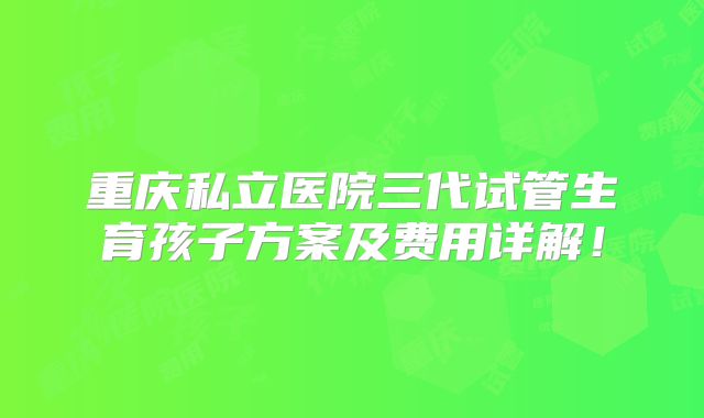 重庆私立医院三代试管生育孩子方案及费用详解！