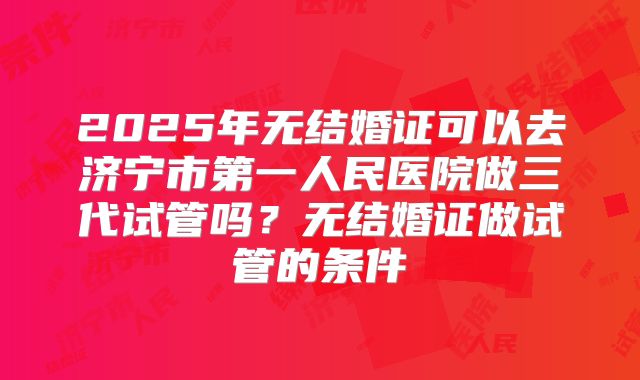 2025年无结婚证可以去济宁市第一人民医院做三代试管吗?无结婚证做试管的条件