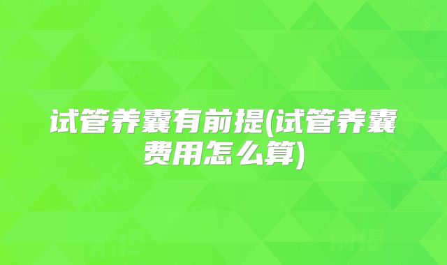 试管养囊有前提(试管养囊费用怎么算)
