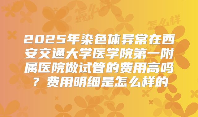 2025年染色体异常在西安交通大学医学院第一附属医院做试管的费用高吗?费用明细是怎么样的