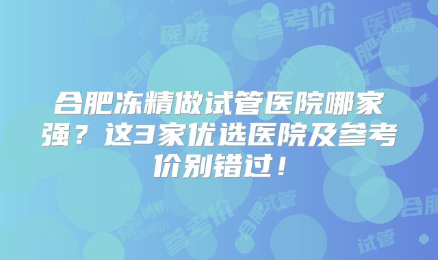 合肥冻精做试管医院哪家强？这3家优选医院及参考价别错过！