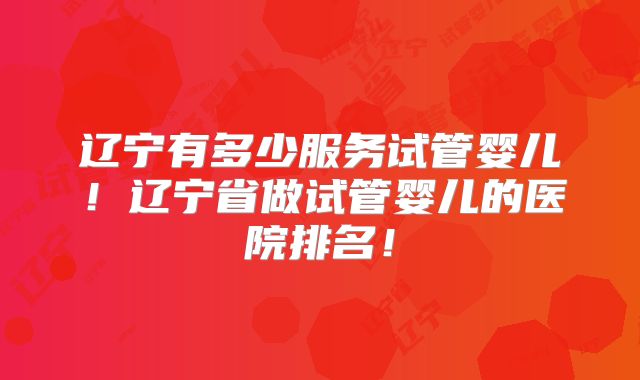 辽宁有多少服务试管婴儿！辽宁省做试管婴儿的医院排名！