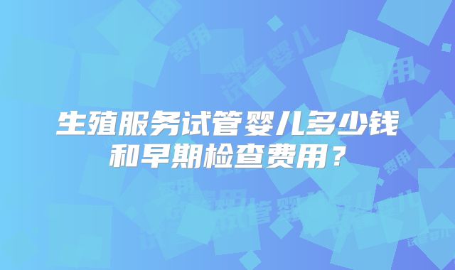 生殖服务试管婴儿多少钱和早期检查费用？