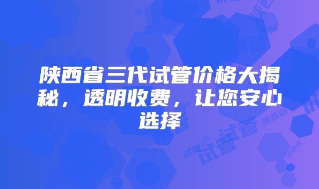 陕西省三代试管价格大揭秘，透明收费，让您安心选择