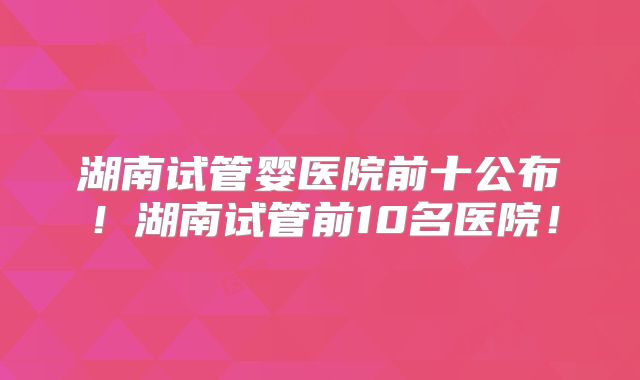 湖南试管婴医院前十公布!湖南试管前10名医院!