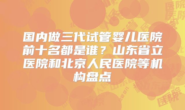 国内做三代试管婴儿医院前十名都是谁？山东省立医院和北京人民医院等机构盘点
