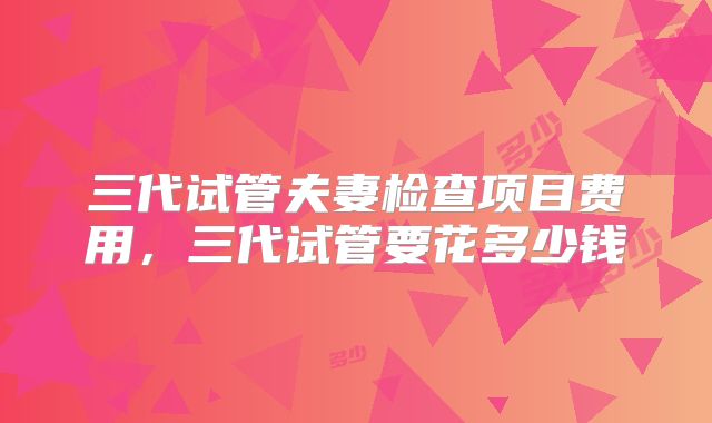 三代试管夫妻检查项目费用，三代试管要花多少钱