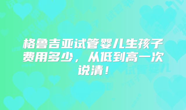 格鲁吉亚试管婴儿生孩子费用多少,从低到高一次说清!