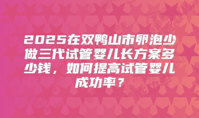 2025在双鸭山市卵泡少做三代试管婴儿长方案多少钱，如何提高试管婴儿成功率？