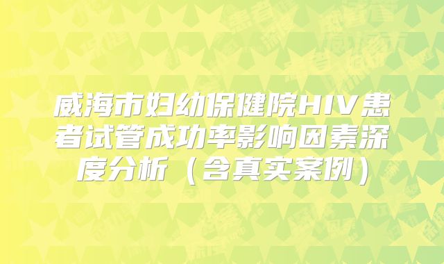 威海市妇幼保健院HIV患者试管成功率影响因素深度分析（含真实案例）
