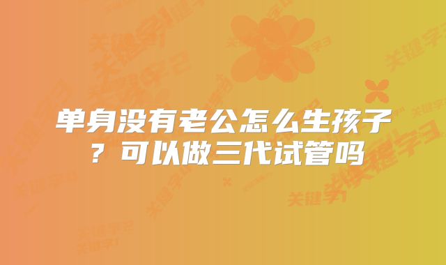 单身没有老公怎么生孩子？可以做三代试管吗