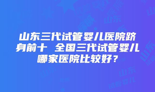 山东三代试管婴儿医院跻身前十 全国三代试管婴儿哪家医院比较好?