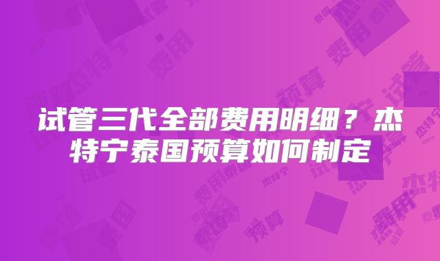 试管三代全部费用明细？杰特宁泰国预算如何制定