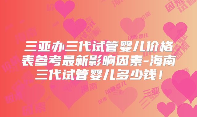三亚办三代试管婴儿价格表参考最新影响因素-海南三代试管婴儿多少钱！