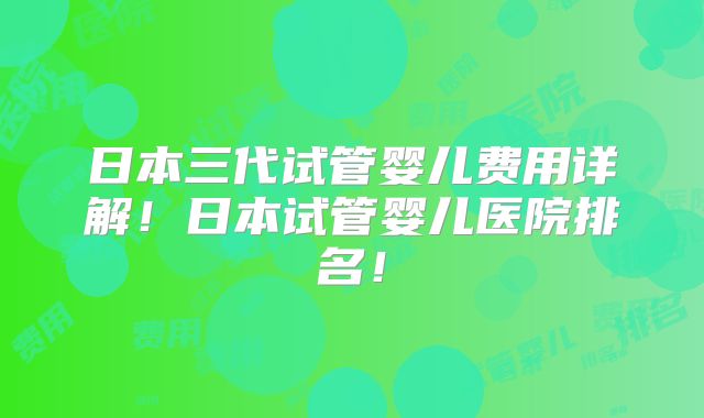 日本三代试管婴儿费用详解！日本试管婴儿医院排名！