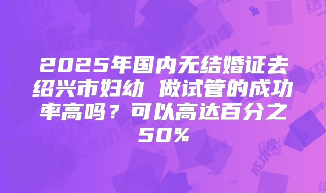 2025年国内无结婚证去绍兴市妇幼 做试管的成功率高吗？可以高达百分之50%