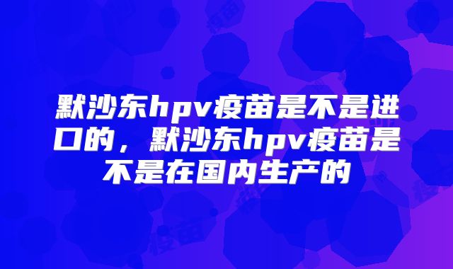 默沙东hpv疫苗是不是进口的，默沙东hpv疫苗是不是在国内生产的