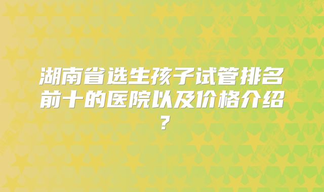 湖南省选生孩子试管排名前十的医院以及价格介绍?