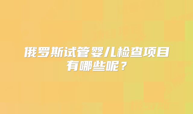 俄罗斯试管婴儿检查项目有哪些呢？