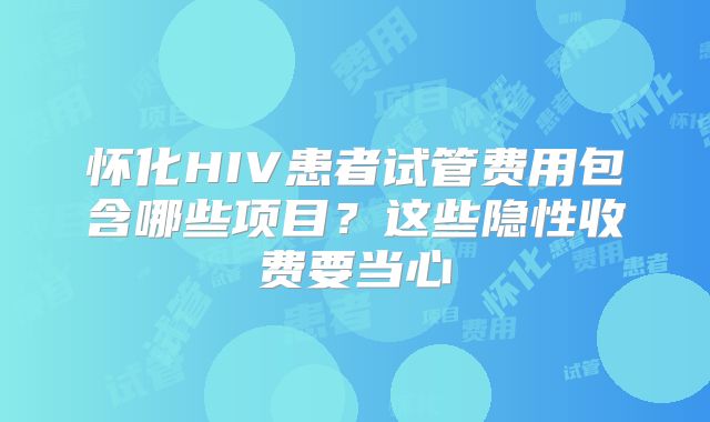 怀化HIV患者试管费用包含哪些项目?这些隐性收费要当心