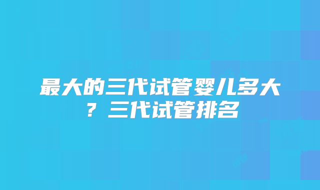 最大的三代试管婴儿多大？三代试管排名