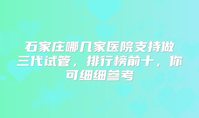 石家庄哪几家医院支持做三代试管，排行榜前十，你可细细参考