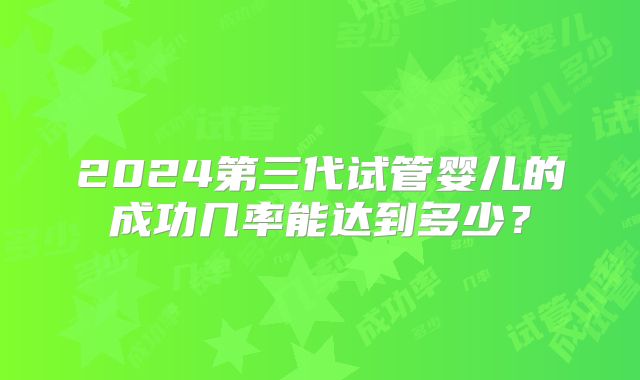 2024第三代试管婴儿的成功几率能达到多少？