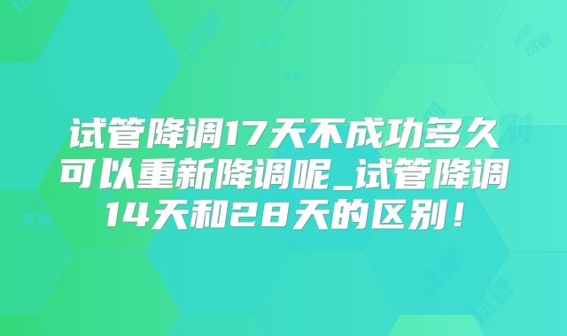 试管降调17天不成功多久可以重新降调呢_试管降调14天和28天的区别！