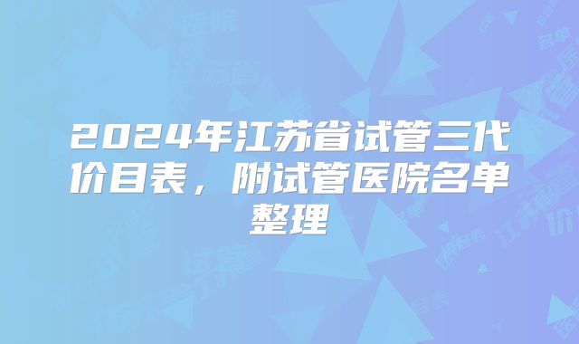 2024年江苏省试管三代价目表,附试管医院名单整理