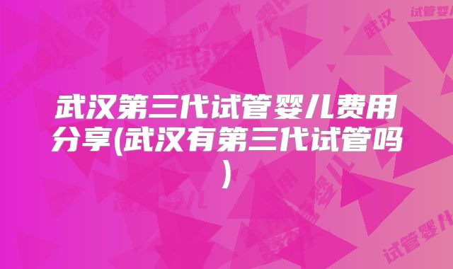 武汉第三代试管婴儿费用分享(武汉有第三代试管吗)