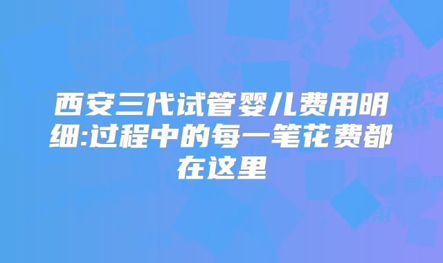 西安三代试管婴儿费用明细:过程中的每一笔花费都在这里