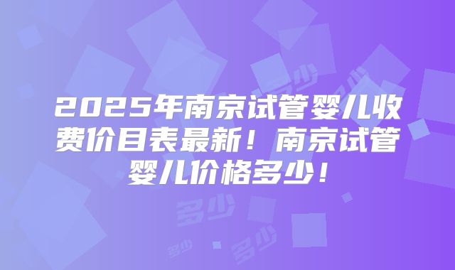 2025年南京试管婴儿收费价目表最新！南京试管婴儿价格多少！