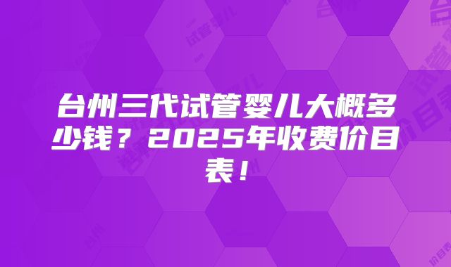 台州三代试管婴儿大概多少钱？2025年收费价目表！