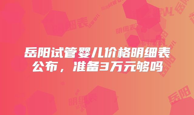 岳阳试管婴儿价格明细表公布，准备3万元够吗