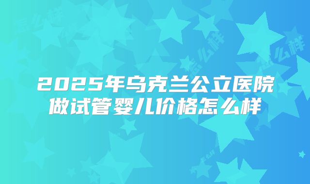 2025年乌克兰公立医院做试管婴儿价格怎么样