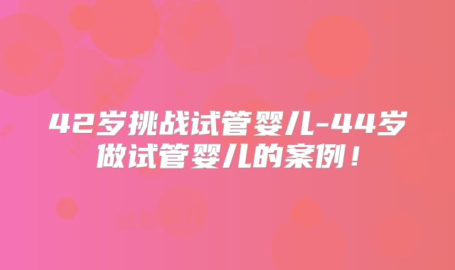 42岁挑战试管婴儿-44岁做试管婴儿的案例!