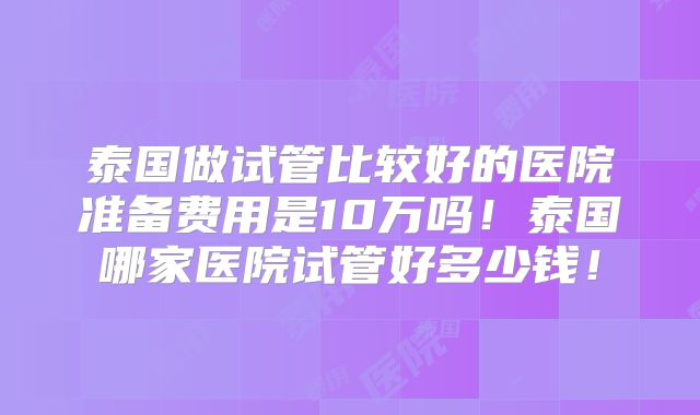 泰国做试管比较好的医院准备费用是10万吗！泰国哪家医院试管好多少钱！