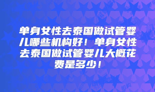 单身女性去泰国做试管婴儿哪些机构好！单身女性去泰国做试管婴儿大概花费是多少！