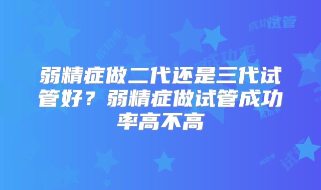 弱精症做二代还是三代试管好？弱精症做试管成功率高不高