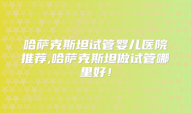 哈萨克斯坦试管婴儿医院推荐,哈萨克斯坦做试管哪里好！