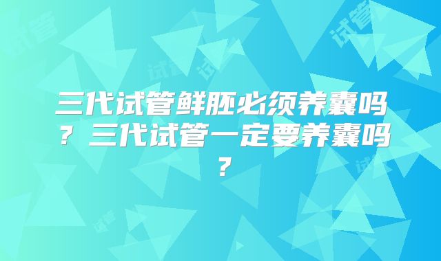 三代试管鲜胚必须养囊吗？三代试管一定要养囊吗？