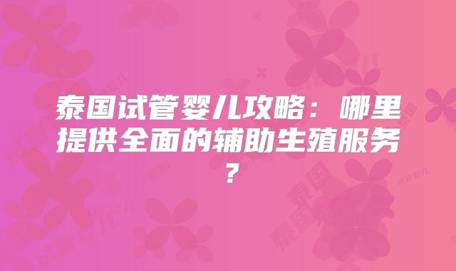 泰国试管婴儿攻略：哪里提供全面的辅助生殖服务？